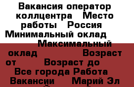 Вакансия оператор коллцентра › Место работы ­ Россия › Минимальный оклад ­ 20 000 › Максимальный оклад ­ 100 000 › Возраст от ­ 18 › Возраст до ­ 50 - Все города Работа » Вакансии   . Марий Эл респ.,Йошкар-Ола г.